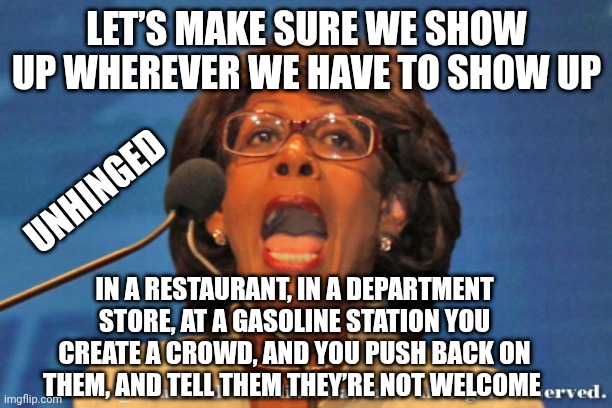 Maxine waters | LET’S MAKE SURE WE SHOW UP WHEREVER WE HAVE TO SHOW UP IN A RESTAURANT, IN A DEPARTMENT STORE, AT A GASOLINE STATION YOU CREATE A CROWD, AND | image tagged in maxine waters | made w/ Imgflip meme maker