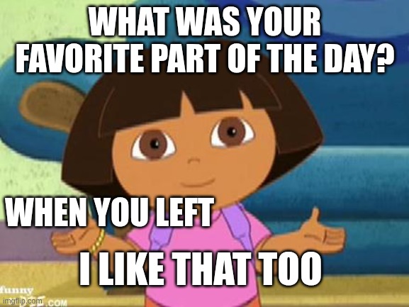 Dilemma Dora | WHAT WAS YOUR FAVORITE PART OF THE DAY? WHEN YOU LEFT; I LIKE THAT TOO | image tagged in dilemma dora | made w/ Imgflip meme maker