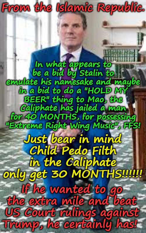 Yep the Caliphate weaponized legal system, has exceeded the Far Left Democrat Legal insanity used against Trump! | From the Islamic Republic. In what appears to be a bid by Stalin to emulate his namesake and maybe in a bid to do a "HOLD MY BEER" thing to Mao, the Caliphate has jailed a man for 40 MONTHS, for possessing "Extreme Right Wing Music", FFS! Yarra Man; Just bear in mind Child Pedo Filth in the Caliphate only get 30 MONTHS!!!!!! If he wanted to go the extra mile and beat US Court rulings against Trump, he certainly has! | image tagged in united islamic kingdom,china russia north korea iran,totalitarian authoritarian government,ayatollah stalin bin starmer | made w/ Imgflip meme maker