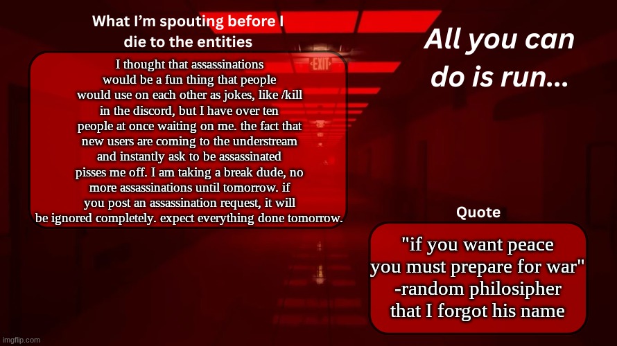 the sans lord is not happy about this | I thought that assassinations would be a fun thing that people would use on each other as jokes, like /kill in the discord, but I have over ten people at once waiting on me. the fact that new users are coming to the understream and instantly ask to be assassinated pisses me off. I am taking a break dude, no more assassinations until tomorrow. if you post an assassination request, it will be ignored completely. expect everything done tomorrow. "if you want peace you must prepare for war"
-random philosipher that I forgot his name | image tagged in woshua announcement temp | made w/ Imgflip meme maker