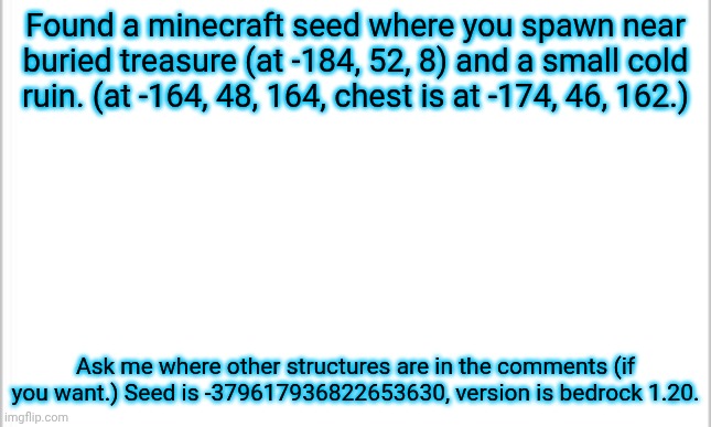 Start asking! | Found a minecraft seed where you spawn near buried treasure (at -184, 52, 8) and a small cold ruin. (at -164, 48, 164, chest is at -174, 46, 162.); Ask me where other structures are in the comments (if you want.) Seed is -379617936822653630, version is bedrock 1.20. | image tagged in white background,minecraft | made w/ Imgflip meme maker