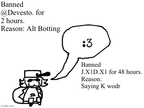 Y’all satisfied? | Banned @Devesto. for 2 hours. Reason: Alt Botting; Banned J.X1D.X1 for 48 hours.
Reason: Saying K wodr | image tagged in ducc-the-ultimate's creature announcement temp | made w/ Imgflip meme maker