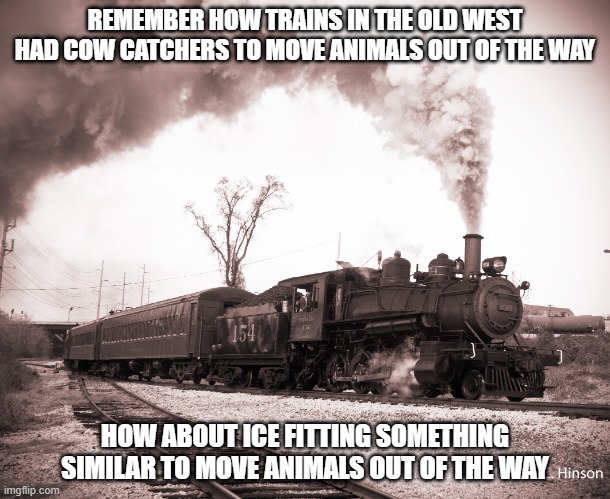 Steam Train | REMEMBER HOW TRAINS IN THE OLD WEST HAD COW CATCHERS TO MOVE ANIMALS OUT OF THE WAY; HOW ABOUT ICE FITTING SOMETHING SIMILAR TO MOVE ANIMALS OUT OF THE WAY | image tagged in steam train | made w/ Imgflip meme maker