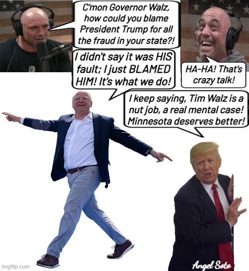 Tim Walz blames Trump for his state's fraud | C'mon Governor Walz,
how could you blame
President Trump for all
the fraud in your state?! I didn't say it was HIS
fault; I just BLAMED
HIM! It's what we do! HA-HA! That's crazy talk! I keep saying, Tim Walz is a
nut job, a real mental case!
Minnesota deserves better! Angel Soto | image tagged in president trump,tim walz,joe rogan,fraud,blame trump,minnesota | made w/ Imgflip meme maker