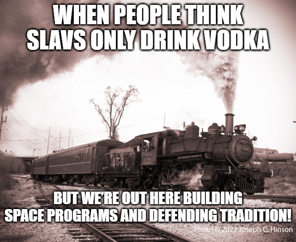 Steam Train | WHEN PEOPLE THINK SLAVS ONLY DRINK VODKA; BUT WE’RE OUT HERE BUILDING SPACE PROGRAMS AND DEFENDING TRADITION! | image tagged in steam train,slavic lives matter,slavic train | made w/ Imgflip meme maker