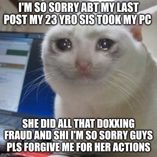 Crying cat | I'M SO SORRY ABT MY LAST POST MY 23 YRO SIS TOOK MY PC; SHE DID ALL THAT DOXXING FRAUD AND SHI I'M SO SORRY GUYS PLS FORGIVE ME FOR HER ACTIONS | image tagged in crying cat | made w/ Imgflip meme maker