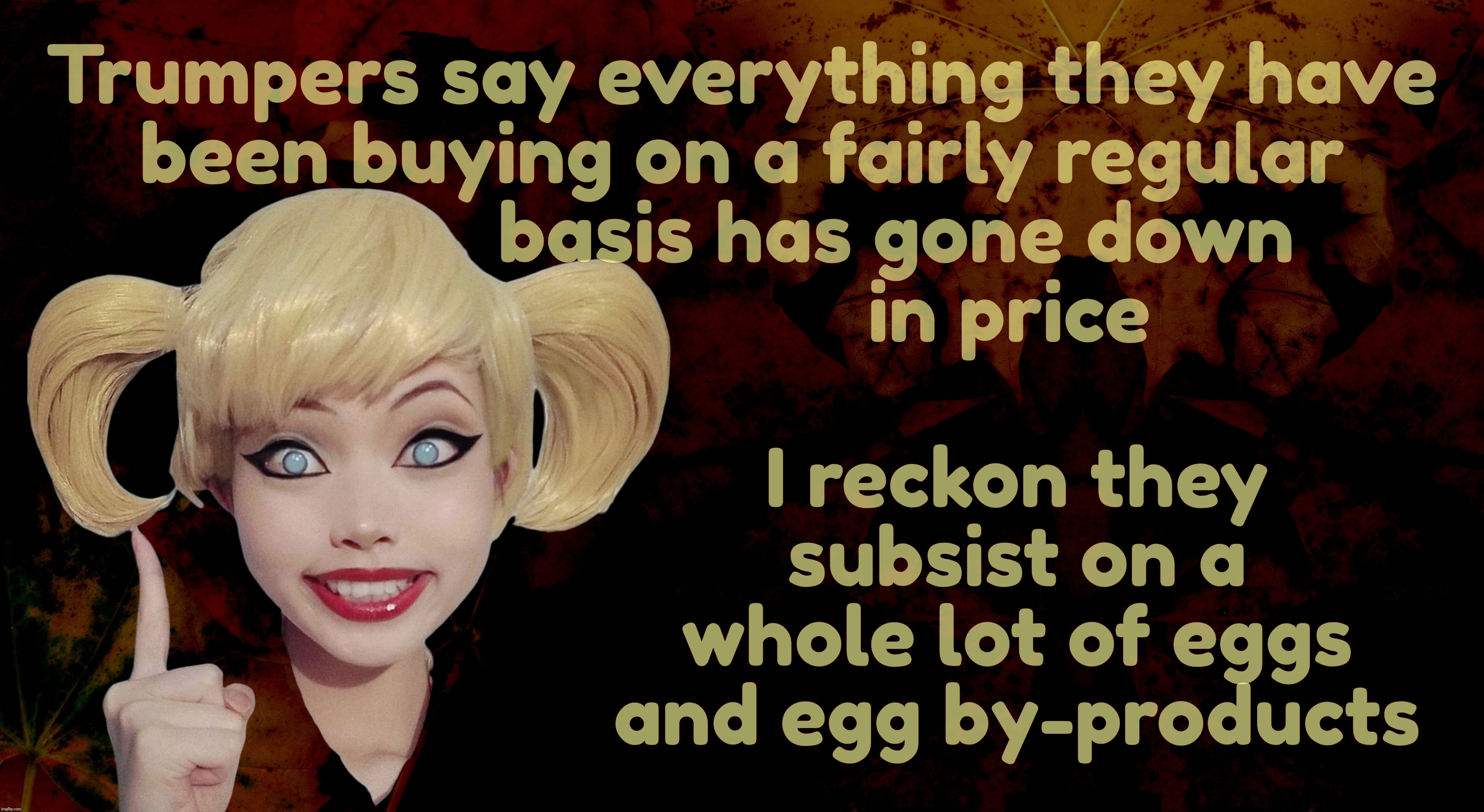 That's right, folks, prices have been going down on everything everywhere on Planet Trumplandia | Trumpers say everything they have
been buying on a fairly regular
               basis has gone down
                          in price; I reckon they subsist on a whole lot of eggs and egg by-products | image tagged in harley quinn,trumpflation,remember when trump was supposed to bring down prices,on day one in office,promises not kept | made w/ Imgflip meme maker