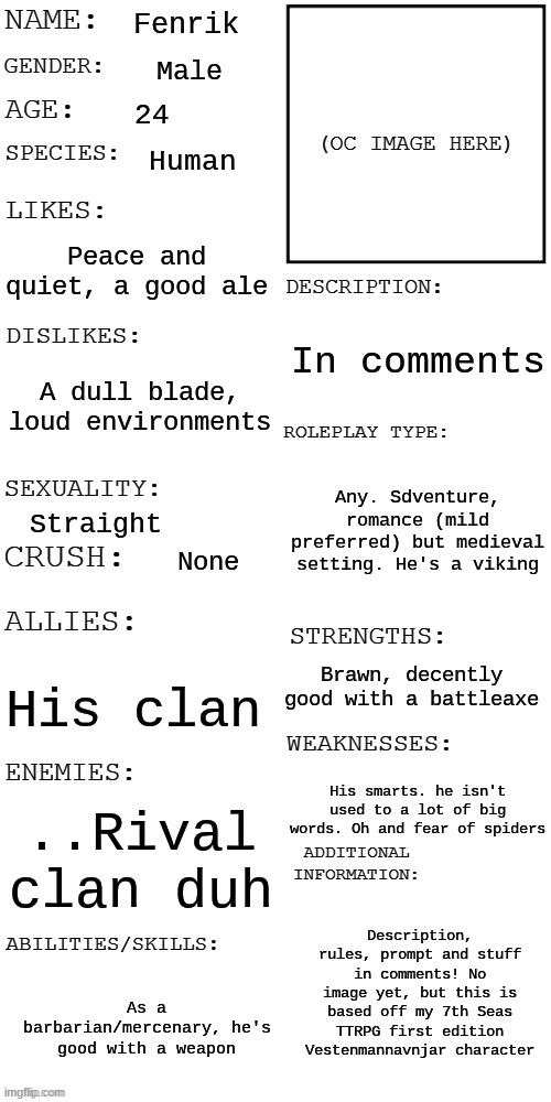 Prompt and description and rules in comments! sorry for no picture. Prompt will be around your character so its SPECIAL!! | Fenrik; Male; 24; Human; Peace and quiet, a good ale; In comments; A dull blade, loud environments; Any. Sdventure, romance (mild preferred) but medieval setting. He's a viking; Straight; None; Brawn, decently good with a battleaxe; His clan; His smarts. he isn't used to a lot of big words. Oh and fear of spiders; ..Rival clan duh; Description, rules, prompt and stuff in comments! No image yet, but this is based off my 7th Seas TTRPG first edition Vestenmannavnjar character; As a barbarian/mercenary, he's good with a weapon | image tagged in updated roleplay oc showcase,vikings,medieval,roleplay,mercenary | made w/ Imgflip meme maker