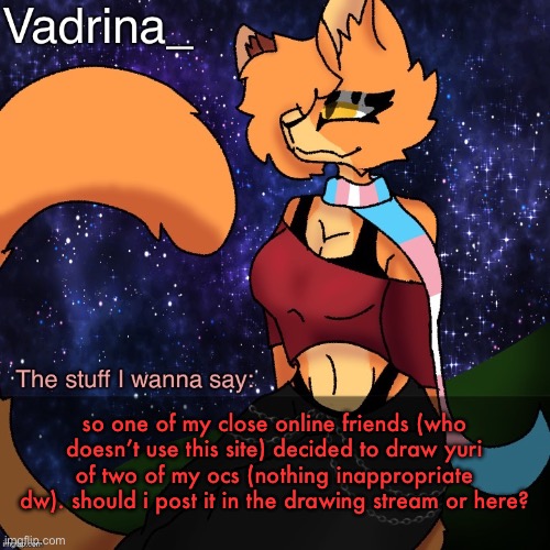 . | so one of my close online friends (who doesn’t use this site) decided to draw yuri of two of my ocs (nothing inappropriate dw). should i post it in the drawing stream or here? | image tagged in vadrina announcement template image by alexthetransgenderfreak | made w/ Imgflip meme maker