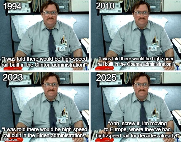 I Was Told There Would Be High-Speed Rail | 2010; 1994; "I was told there would be high-speed rail built in the Clinton administration!"; "I was told there would be high-speed rail built in the Obama administration!"; 2023; 2025; "Ahh, screw it, I'm moving to Europe, where they've had high-speed rail for decades already!"; "I was told there would be high-speed rail built in the Biden administration!" | image tagged in i was told there would be,high-speed rail,public transportation | made w/ Imgflip meme maker