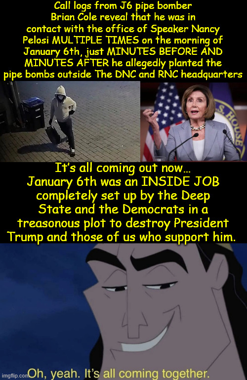 It's beginning to look at lot like Christmas | Call logs from J6 pipe bomber Brian Cole reveal that he was in contact with the office of Speaker Nancy Pelosi MULTIPLE TIMES on the morning of January 6th, just MINUTES BEFORE AND MINUTES AFTER he allegedly planted the pipe bombs outside The DNC and RNC headquarters; It’s all coming out now… January 6th was an INSIDE JOB completely set up by the Deep State and the Democrats in a treasonous plot to destroy President Trump and those of us who support him. | image tagged in it's all coming together,j6 pipe bomber,connected to pelosi office | made w/ Imgflip meme maker
