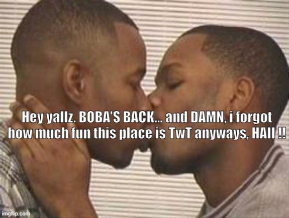 Hello :D | Hey yallz. BOBA'S BACK... and DAMN, i forgot how much fun this place is TwT anyways, HAII !! | image tagged in 2 gay black mens kissing | made w/ Imgflip meme maker