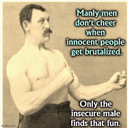 Trump is not a masculine ideal. | Manly men don't cheer 
when 
innocent people 
get brutalized. Only the insecure male finds that fun. | image tagged in memes,overly manly man,trump,sadism,brutal,innocent | made w/ Imgflip meme maker