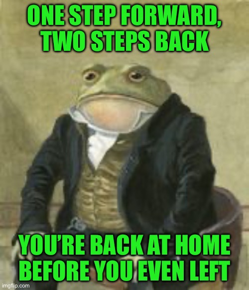 Colonel Toad | ONE STEP FORWARD, TWO STEPS BACK; YOU’RE BACK AT HOME BEFORE YOU EVEN LEFT | image tagged in colonel toad | made w/ Imgflip meme maker