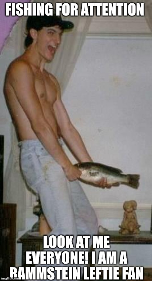 Fishing For Attention | FISHING FOR ATTENTION LOOK AT ME EVERYONE! I AM A RAMMSTEIN LEFTIE FAN | image tagged in fishing for attention | made w/ Imgflip meme maker