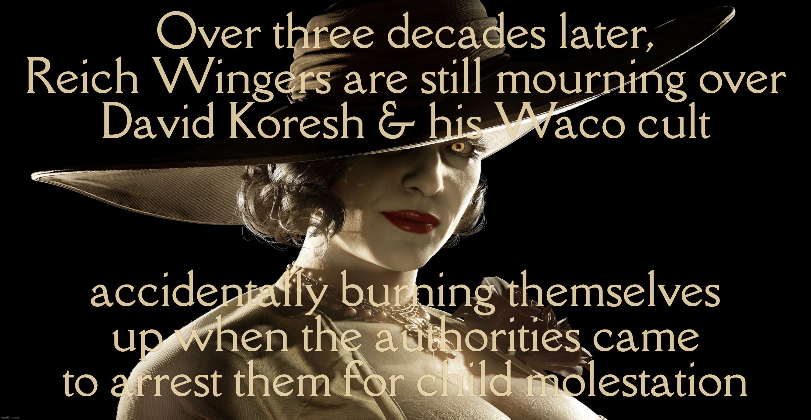 Right Wing still mourning the death of child abuser David Koresh  | Over three decades later, Reich Wingers are still mourning over
David Koresh & his Waco cult accidentally burning themselves up when the aut | image tagged in lady dimitrescu,david koresh,child molester,waco,martyr to a certain contingent | made w/ Imgflip meme maker