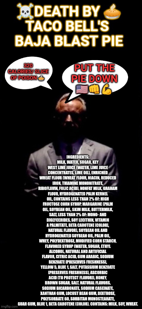 RFK Jr MAHA on Taco Bell Baja Blast Pie | ☠️DEATH BY 🥧 

TACO BELL'S 
BAJA BLAST PIE; INGREDIENTS: MILK, WATER, SUGAR, KEY WEST LIME JUICE (WATER, LIME JUICE CONCENTRATES, LIME OIL), ENRICHED WHEAT FLOUR (WHEAT FLOUR, NIACIN, REDUCED IRON, THIAMINE MONONITRATE, RIBOFLAVIN, FOLIC ACID), NONFAT MILK, GRAHAM FLOUR, HYDROGENATED PALM KERNEL OIL, CONTAINS LESS THAN 2% OF: HIGH FRUCTOSE CORN SYRUP, MARGARINE (PALM OIL, SOYBEAN OIL, SKIM MILK, BUTTERMILK, SALT, LESS THAN 2% OF: MONO- AND DIGLYCERIDES, SOY LECITHIN, VITAMIN A PALMITATE, BETA CAROTENE [COLOR], NATURAL FLAVOR), SOYBEAN OIL AND HYDROGENATED SOYBEAN OIL, PALM OIL, WHEY, POLYDEXTROSE, MODIFIED CORN STARCH, FLAVORED SYRUP (WATER, SUGAR, ETHYL ALCOHOL, NATURAL AND ARTIFICIAL FLAVOR, CITRIC ACID, GUM ARABIC, SODIUM BENZOATE [PRESERVES FRESHNESS], YELLOW 5, BLUE 1, SALT, POTASSIUM BENZOATE [PRESERVES FRESHNESS], ASCORBIC ACID [TO PROTECT FLAVOR]), HONEY, BROWN SUGAR, SALT, NATURAL FLAVORS, SODIUM BICARBONATE, SODIUM CASEINATE, XANTHAN GUM, LOCUST BEAN GUM, DEXTROSE, POLYSORBATE 60, SORBITAN MONOSTEARATE, GUAR GUM, BLUE 1, BETA CAROTENE (COLOR). CONTAINS: MILK, SOY, WHEAT. 320 CALORIES/ SLICE OF POISON 🥧; PUT THE PIE DOWN 🇺🇸👊💪 | image tagged in maha,eating healthy,healthy diet,junk food,rfk jr,taco bell | made w/ Imgflip meme maker