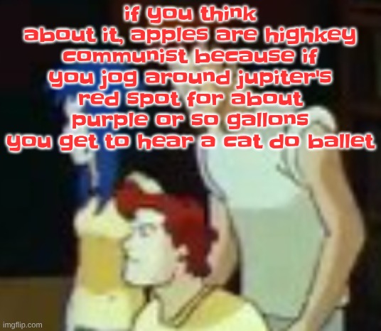 qhquqhhuah????? | if you think about it, apples are highkey communist because if you jog around jupiter's red spot for about purple or so gallons you get to hear a cat do ballet | image tagged in qhquqhhuah | made w/ Imgflip meme maker