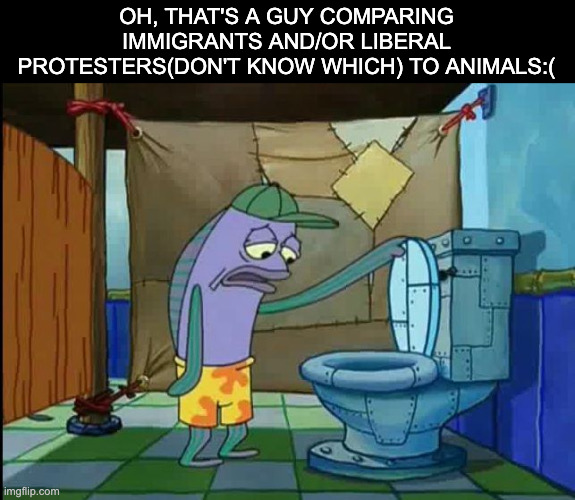 oh thats a toilet spongebob fish | OH, THAT'S A GUY COMPARING IMMIGRANTS AND/OR LIBERAL PROTESTERS(DON'T KNOW WHICH) TO ANIMALS:( | image tagged in oh thats a toilet spongebob fish | made w/ Imgflip meme maker