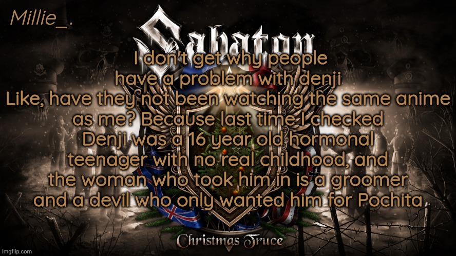 Millie's December announcement template | I don't get why people have a problem with denji
Like, have they not been watching the same anime as me? Because last time I checked Denji was a 16 year old hormonal teenager with no real childhood, and the woman who took him in is a groomer and a devil who only wanted him for Pochita | image tagged in millie's december announcement template | made w/ Imgflip meme maker