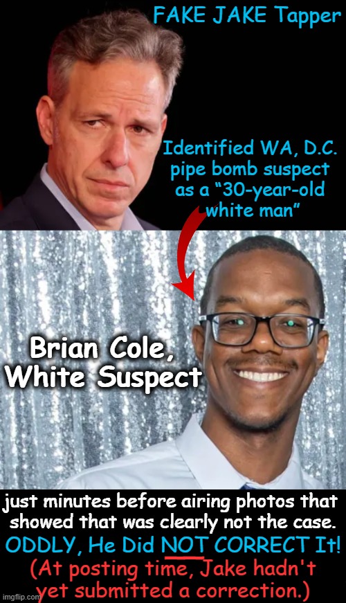 Get Whitey! | FAKE JAKE Tapper; Identified WA, D.C. 
pipe bomb suspect 
as a “30-year-old 
white man”; Brian Cole, 
White Suspect; just minutes before airing photos that 
showed that was clearly not the case. __; ODDLY, He Did NOT CORRECT It! (At posting time, Jake hadn't 
yet submitted a correction.) | image tagged in fake jake,jake tapper,lol,biased media,liberal hypocrisy,political humor | made w/ Imgflip meme maker