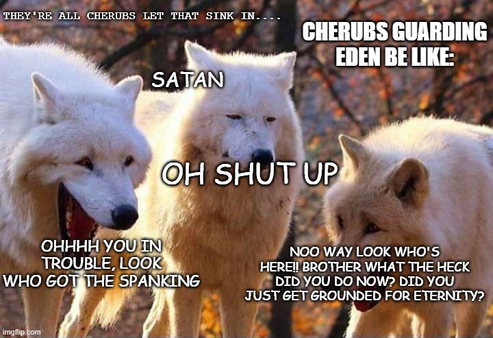 Lucy got grounded for eternity | THEY'RE ALL CHERUBS LET THAT SINK IN.... CHERUBS GUARDING EDEN BE LIKE:; SATAN; OH SHUT UP; OHHHH YOU IN TROUBLE, LOOK WHO GOT THE SPANKING; NOO WAY LOOK WHO'S HERE!! BROTHER WHAT THE HECK DID YOU DO NOW? DID YOU JUST GET GROUNDED FOR ETERNITY? | image tagged in laughing wolf,bible,angel,fall,funny memes,lol so funny | made w/ Imgflip meme maker