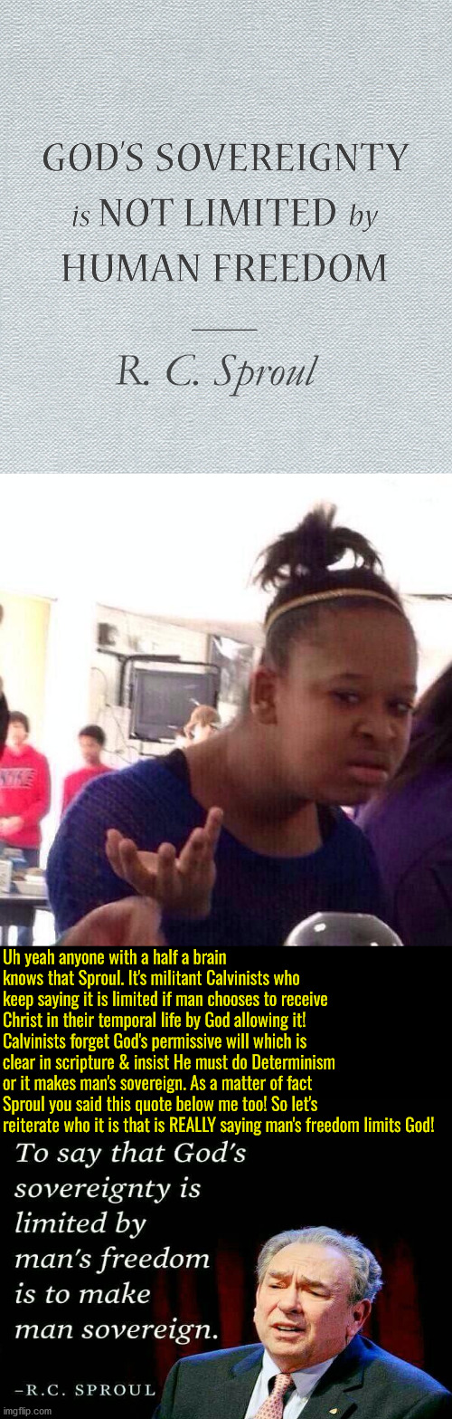 God CHOOSING to limit His sovereign exercise doesn't make man sovereign fool! | R. C. Sproul; Uh yeah anyone with a half a brain knows that Sproul. It's militant Calvinists who keep saying it is limited if man chooses to receive Christ in their temporal life by God allowing it! Calvinists forget God's permissive will which is clear in scripture & insist He must do Determinism or it makes man's sovereign. As a matter of fact Sproul you said this quote below me too! So let's reiterate who it is that is REALLY saying man's freedom limits God! | image tagged in black girl wat,calvinism,calvinist memes,anti calvinist,reformed theology,sproul didn't grasp christianity 101 | made w/ Imgflip meme maker