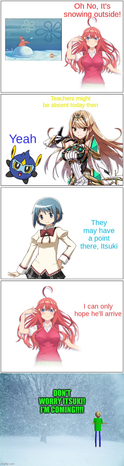 He'll do it for Itsuki | Oh No, It's snowing outside! Teachers might be absent today then; Yeah; They may have a point there, Itsuki; I can only hope he'll arrive; DON'T WORRY ITSUKI! I'M COMING!!!! | image tagged in winter,quintessential quintuplets,xenoblade chronicles 2,mandjtv,puella magi madoka magica,baldi's basics | made w/ Imgflip meme maker