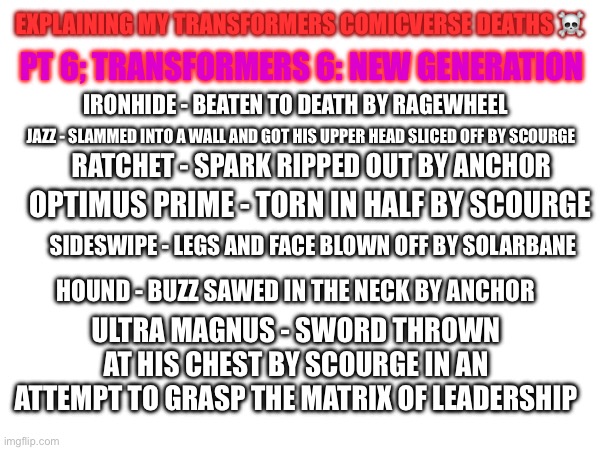 It’s called New Generation for a reason. New bots and new cons, all the old ones gotta go now! | EXPLAINING MY TRANSFORMERS COMICVERSE DEATHS ☠️; PT 6; TRANSFORMERS 6: NEW GENERATION; IRONHIDE - BEATEN TO DEATH BY RAGEWHEEL; JAZZ - SLAMMED INTO A WALL AND GOT HIS UPPER HEAD SLICED OFF BY SCOURGE; RATCHET - SPARK RIPPED OUT BY ANCHOR; OPTIMUS PRIME - TORN IN HALF BY SCOURGE; SIDESWIPE - LEGS AND FACE BLOWN OFF BY SOLARBANE; HOUND - BUZZ SAWED IN THE NECK BY ANCHOR; ULTRA MAGNUS - SWORD THROWN AT HIS CHEST BY SCOURGE IN AN ATTEMPT TO GRASP THE MATRIX OF LEADERSHIP | image tagged in transformers,death,list | made w/ Imgflip meme maker