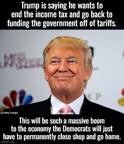 When everyone has more money  and prices begin to drop how will the Dems be able to trick people into thinking they're oppressed | Trump is saying he wants to end the income tax and go back to funding the government off of tariffs. This will be such a massive boom to the economy the Democrats will just have to permanently close shop and go home. | image tagged in donald trump approves,prosperity not equal to oppression,socialists must have an oppressed class | made w/ Imgflip meme maker