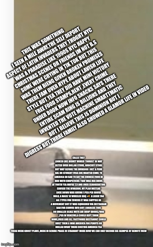 Venezuela the biggest blunder caused by shadow ban | CALLS THEY LOOKED LIKE DISNEY WORLD TOURIST IN WAY EXITED OVER DOLLAR STORE, GROCERY STORE BUT WAY BEFORE THE INVASION I MET A PERU GAL ON STUDENT VISA SHE WANTED COME TO AMERICA SO BAD TO EAT THE CHINESE FOOD IN BOX WITH CHOPSTICKS THAT WAS HER DRIVE AT YOUTH YEA MAYBE T.V AND OVER EXAGGERATING CAUSED THE INVASION. MY PLAN INSTEAD LOCK DOWN WAS GIVING 1 PS5 PER HOUSE HOLD, A MASS 18 WHEELER BBQ 🚚  A LASER TAG ALL TYPES FUN TRUCKS IT WAA SOPPISE BE A MOVEMENT BUT IT WAS SQUASHED VIA INSTAGRAM BAN FOR CONVID INFO BUT I DIGRESS THIS ON SMALLER SCALE WITH AIR DROP GOODS,FOOD ,PS5 IN VENEZUELA COULD KEPT THRM HOME,UBER AND ALL FASTFOODS RESTRAUNT COULD BUILT THEM A MINI AMERICA FOR PENNYS ON DOLLAR WHAT THERE COSTING AMERICA YEA THESE WERE GHOST PLANS ,WERE IN SCRIBE PHASE IN STAGNANT MODE NOW WE CAN ONLY DECODE SEE GLIMPSE OF REMOTE VIEW; THIS WAS SOMETHING I SEEN A MILE AWAY,THE SELF DEPORT ASPECT OF LATIN INVADERS THEY THOGHT NYC WAS A PARADISE LIKE 1990S NYC HAPPY CHRISTMAS SCENES OR FRIENDS IM NOT B.S SOME WERE CRYING IN TIK TOK BUT THIS WAS THEM BIENG GIVEN BROKEN PROMISES THERE FAM OVER HYPE ABOUT LAVISH LIFE STYLE BUT YEA THEY DID HAVE MINI VICTORY FREE FOOD STAMPS,RENT ,EVERY CRIME UNDER BOOK NOW INFO SNACKS SAYS THERE ENTIRE SCAM RING IS BILLIONS AND THEY INVENTED THE VOTE MACHINE SMARTTMATIC BUT I BELIEVE THIS IS DOMINION BUT I DIGRESS BUT THRRE FAMILY ALSO SHOWED A GLAMOR LIFE IN VIDEO | image tagged in shadow,venezuela | made w/ Imgflip meme maker