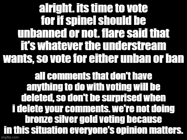 it's time for a vote. | alright. its time to vote for if spinel should be unbanned or not. flare said that it's whatever the understream wants, so vote for either unban or ban; all comments that don't have anything to do with voting will be deleted, so don't be surprised when i delete your comments. we're not doing bronze silver gold voting because in this situation everyone's opinion matters. | made w/ Imgflip meme maker