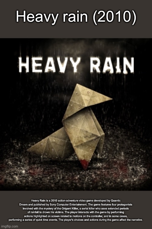 Heavy Rain | Heavy rain (2010); Heavy Rain is a 2010 action-adventure video game developed by Quantic Dream and published by Sony Computer Entertainment. The game features four protagonists involved with the mystery of the Origami Killer, a serial killer who uses extended periods of rainfall to drown his victims. The player interacts with the game by performing actions highlighted on screen related to motions on the controller, and in some cases, performing a series of quick time events. The player's choices and actions during the game affect the narrative. | image tagged in heavy rain | made w/ Imgflip meme maker