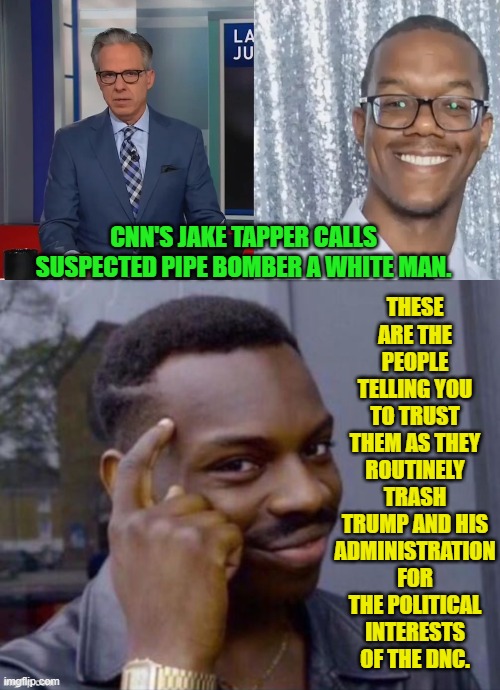 Leftists wouldn't know 'fair and balanced' if it puked in their bowl of tofu. | THESE ARE THE PEOPLE TELLING YOU TO TRUST THEM AS THEY ROUTINELY TRASH TRUMP AND HIS ADMINISTRATION FOR THE POLITICAL INTERESTS OF THE DNC. CNN'S JAKE TAPPER CALLS SUSPECTED PIPE BOMBER A WHITE MAN. | image tagged in yep | made w/ Imgflip meme maker