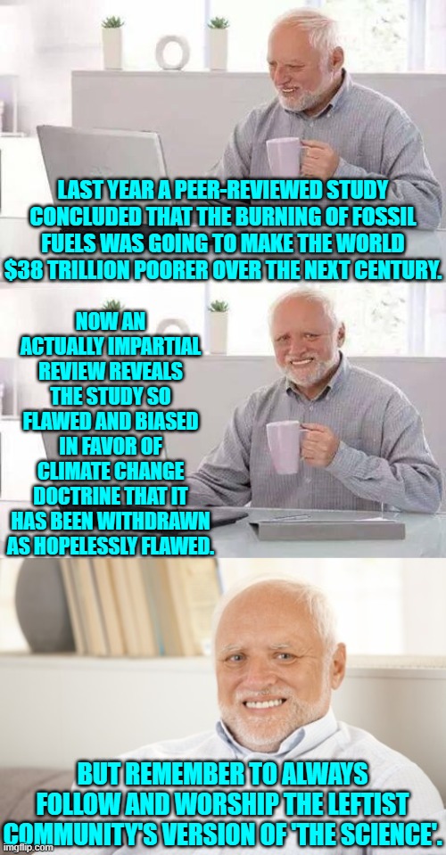 "Follow the science!" leftists SHRIEK; but what they really mean is follow the indoctrination. | LAST YEAR A PEER-REVIEWED STUDY CONCLUDED THAT THE BURNING OF FOSSIL FUELS WAS GOING TO MAKE THE WORLD $38 TRILLION POORER OVER THE NEXT CENTURY. NOW AN ACTUALLY IMPARTIAL REVIEW REVEALS THE STUDY SO FLAWED AND BIASED IN FAVOR OF CLIMATE CHANGE DOCTRINE THAT IT HAS BEEN WITHDRAWN AS HOPELESSLY FLAWED. BUT REMEMBER TO ALWAYS FOLLOW AND WORSHIP THE LEFTIST COMMUNITY'S VERSION OF 'THE SCIENCE'. | image tagged in hide the pain harold | made w/ Imgflip meme maker