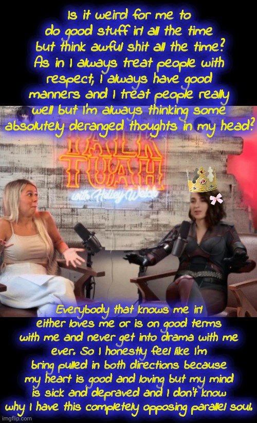 It's like bipolar but worse. Much worse. | Is it weird for me to do good stuff irl all the time but think awful shit all the time? As in I always treat people with respect, I always have good manners and I treat people really well but I'm always thinking some absolutely deranged thoughts in my head? Everybody that knows me irl either loves me or is on good terms with me and never get into drama with me ever. So I honestly feel like I'm bring pulled in both directions because my heart is good and loving but my mind is sick and depraved and I don't know why I have this completely opposing parallel soul. | image tagged in talk tuah guest stormfront | made w/ Imgflip meme maker