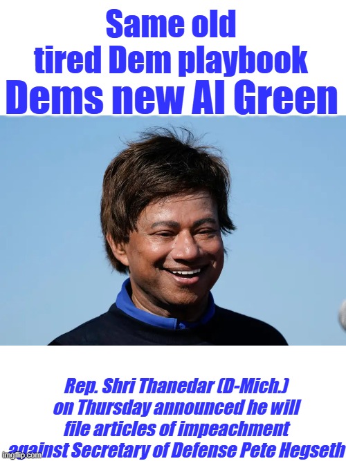 Anyone surprised, find a cluck & turn him lose to make a fool of himself, | Same old tired Dem playbook; Dems new Al Green; Rep. Shri Thanedar (D-Mich.) on Thursday announced he will file articles of impeachment against Secretary of Defense Pete Hegseth | made w/ Imgflip meme maker