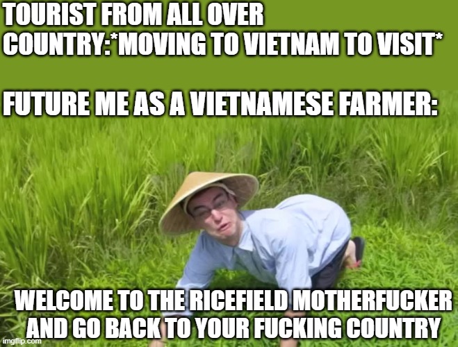 dear tourism if you are reading this then stop moving to vietnam! | TOURIST FROM ALL OVER COUNTRY:*MOVING TO VIETNAM TO VISIT*; FUTURE ME AS A VIETNAMESE FARMER:; WELCOME TO THE RICEFIELD MOTHERFUCKER AND GO BACK TO YOUR FUCKING COUNTRY | image tagged in welcome to the rice fields,vietnam,tourism | made w/ Imgflip meme maker
