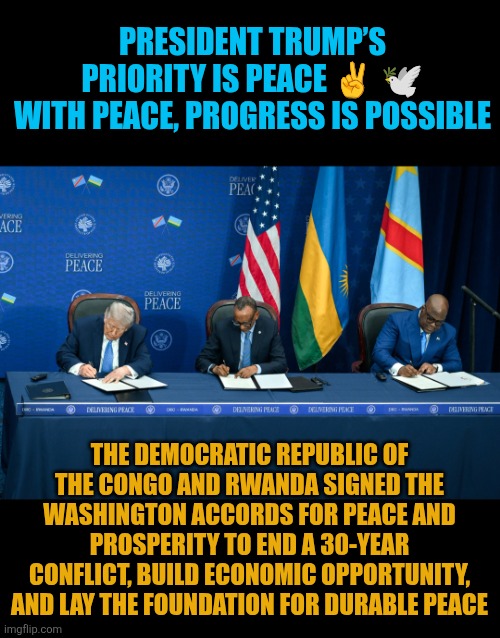 Rwanda and Congo Peace plan | PRESIDENT TRUMP’S PRIORITY IS PEACE ✌️ 🕊
WITH PEACE, PROGRESS IS POSSIBLE; THE DEMOCRATIC REPUBLIC OF THE CONGO AND RWANDA SIGNED THE WASHINGTON ACCORDS FOR PEACE AND PROSPERITY TO END A 30-YEAR CONFLICT, BUILD ECONOMIC OPPORTUNITY, AND LAY THE FOUNDATION FOR DURABLE PEACE | image tagged in rwanda,congo,usa,world peace,trump | made w/ Imgflip meme maker
