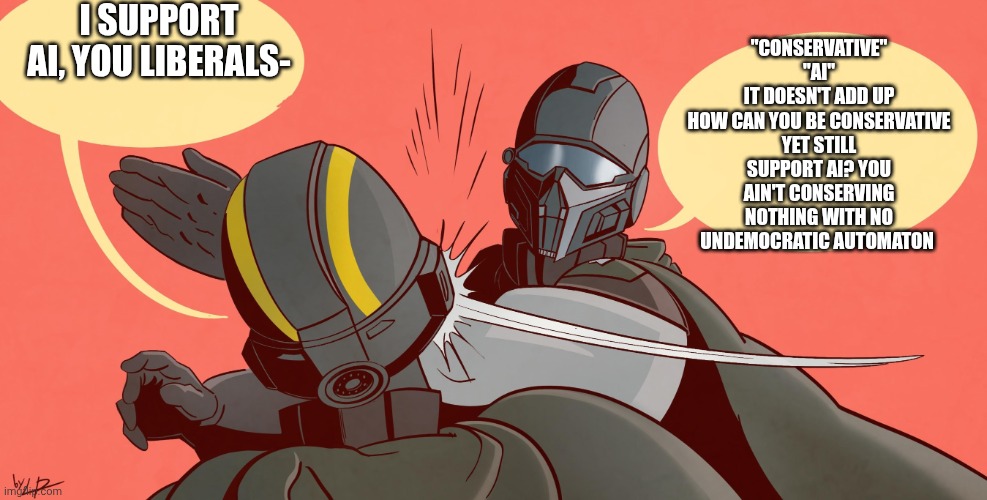 Helldivers 2 Slap | I SUPPORT AI, YOU LIBERALS-; "CONSERVATIVE"
"AI"
IT DOESN'T ADD UP
HOW CAN YOU BE CONSERVATIVE YET STILL SUPPORT AI? YOU AIN'T CONSERVING NOTHING WITH NO UNDEMOCRATIC AUTOMATON | image tagged in helldivers 2 slap | made w/ Imgflip meme maker