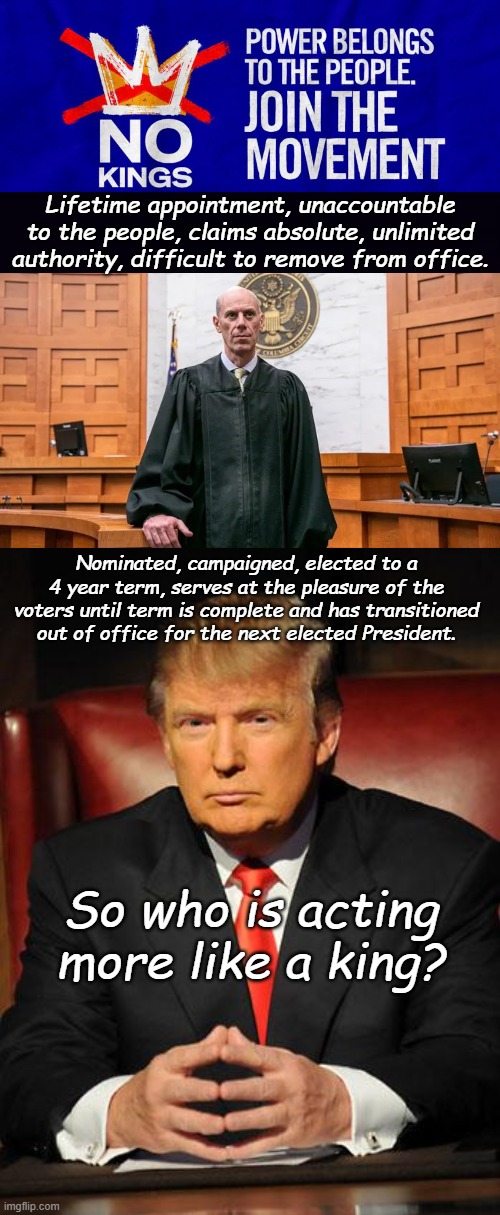 Judicial Usurpation of the Executive Branch is Evil. No More Judicial Kings. | Lifetime appointment, unaccountable to the people, claims absolute, unlimited authority, difficult to remove from office. Nominated, campaigned, elected to a 4 year term, serves at the pleasure of the voters until term is complete and has transitioned out of office for the next elected President. So who is acting more like a king? | image tagged in no kings october 18,corrupt federal judge,serious trump | made w/ Imgflip meme maker