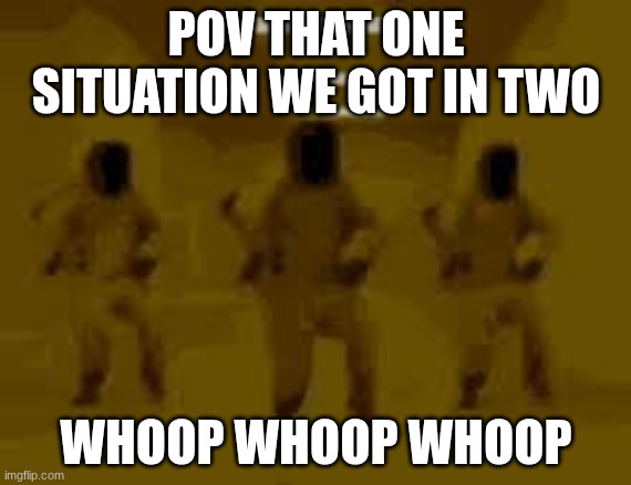 POV THAT ONE SITUATION WE GOT IN TWO; WHOOP WHOOP WHOOP | made w/ Imgflip meme maker