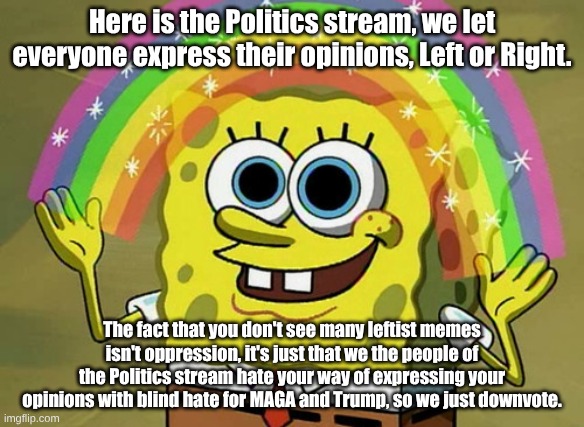 The truth hurts. | Here is the Politics stream, we let everyone express their opinions, Left or Right. The fact that you don't see many leftist memes isn't oppression, it's just that we the people of the Politics stream hate your way of expressing your opinions with blind hate for MAGA and Trump, so we just downvote. | image tagged in memes,imagination spongebob | made w/ Imgflip meme maker