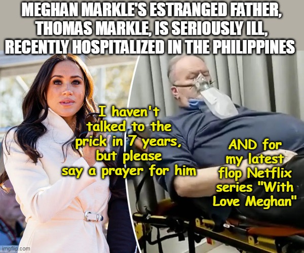 "Valedictorian of the Illness" (Shades of Cher when Sonny Bono died) | MEGHAN MARKLE'S ESTRANGED FATHER, THOMAS MARKLE, IS SERIOUSLY ILL, RECENTLY HOSPITALIZED IN THE PHILIPPINES; I haven't talked to the prick in 7 years, but please say a prayer for him; AND for my latest flop Netflix series "With Love Meghan" | image tagged in meghan markle father illness meme | made w/ Imgflip meme maker