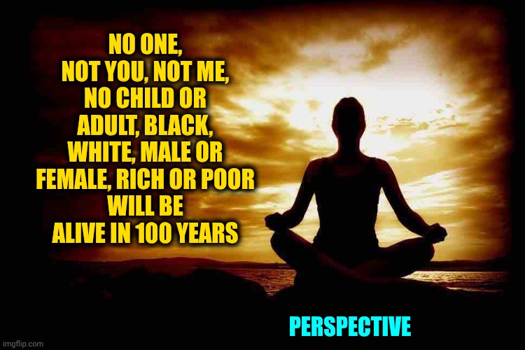 Life Is Fleeting.  Right Now Is All WE'VE Got.  Be Good, Kind, Encouraging, Thankful & Appreciate The Time You've Been Given | NO ONE, NOT YOU, NOT ME, NO CHILD OR ADULT, BLACK, WHITE, MALE OR FEMALE, RICH OR POOR
WILL BE ALIVE IN 100 YEARS; PERSPECTIVE | image tagged in a few zen thoughts for those who take life too seriously,be kind,love wins,life is short,all life is precious,memes | made w/ Imgflip meme maker