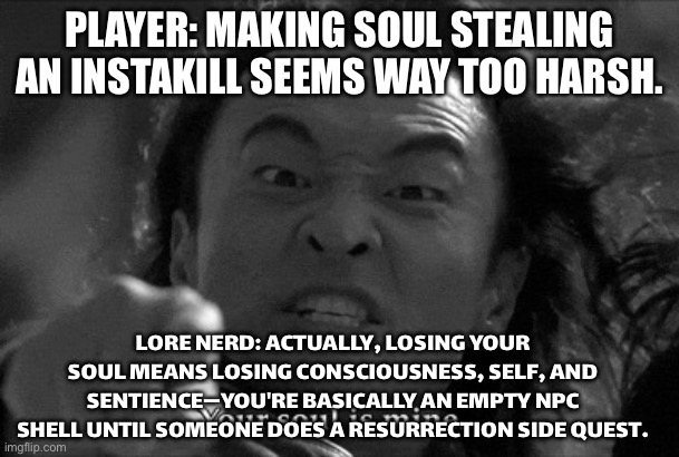 GAMERS COMPLAINING THAT SOUL STEALING IS AN INSTANT KILL | PLAYER: MAKING SOUL STEALING AN INSTAKILL SEEMS WAY TOO HARSH. LORE NERD: ACTUALLY, LOSING YOUR SOUL MEANS LOSING CONSCIOUSNESS, SELF, AND SENTIENCE—YOU'RE BASICALLY AN EMPTY NPC SHELL UNTIL SOMEONE DOES A RESURRECTION SIDE QUEST. | image tagged in shang tsung,soul,soul eater,gamers,trying to explain,gaming | made w/ Imgflip meme maker