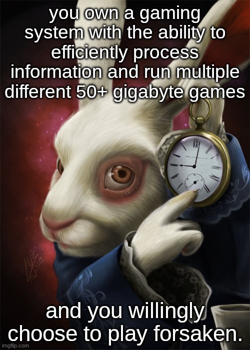there's no way its that entertaining. | you own a gaming system with the ability to efficiently process information and run multiple different 50+ gigabyte games; and you willingly choose to play forsaken. | image tagged in white rabbit pointing at a clock | made w/ Imgflip meme maker