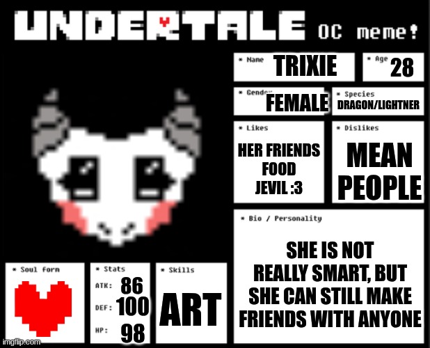 Undertale OC template | TRIXIE; 28; FEMALE; DRAGON/LIGHTNER; HER FRIENDS
FOOD
JEVIL :3; MEAN PEOPLE; SHE IS NOT REALLY SMART, BUT SHE CAN STILL MAKE FRIENDS WITH ANYONE; 86; ART; 100; 98 | image tagged in undertale oc template | made w/ Imgflip meme maker