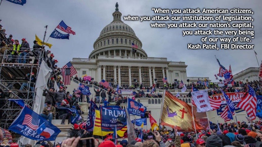 You Attack Our Way of Life | "When you attack American citizens,
when you attack our institutions of legislation,
when you attack our nation's capital,
you attack the very being
of our way of life."
Kash Patel, FBI Director | image tagged in january 6,traitor trump,kash patel,insurrection,fbi,lies deceit crime | made w/ Imgflip meme maker