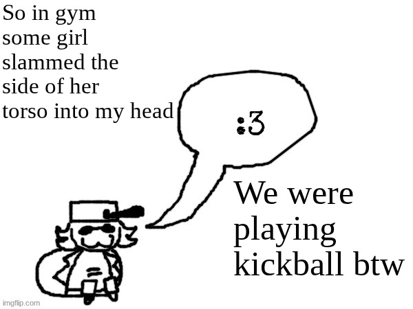 and another kid got sniped with the ball in the head (he's fine dw) | So in gym some girl slammed the side of her torso into my head; We were playing kickball btw | image tagged in ducc-the-ultimate's creature announcement temp | made w/ Imgflip meme maker